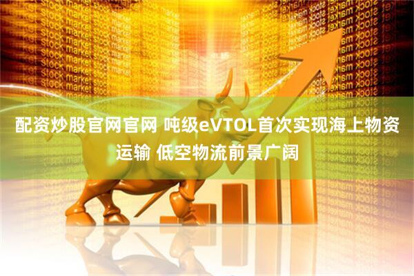 配资炒股官网官网 吨级eVTOL首次实现海上物资运输 低空物流前景广阔