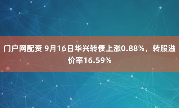 门户网配资 9月16日华兴转债上涨0.88%，转股溢价率16.59%