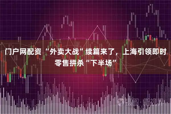 门户网配资 “外卖大战”续篇来了，上海引领即时零售拼杀“下半场”