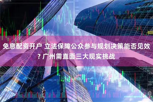免息配资开户 立法保障公众参与规划决策能否见效? 广州需直面三大现实挑战