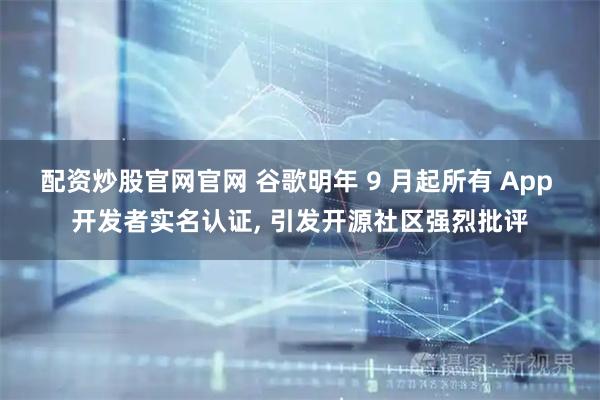 配资炒股官网官网 谷歌明年 9 月起所有 App 开发者实名认证, 引发开源社区强烈批评
