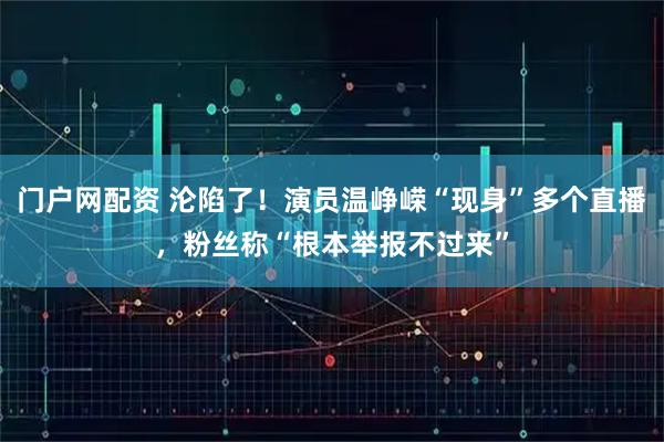 门户网配资 沦陷了!演员温峥嵘“现身”多个直播,粉丝称“根本举报不过来”