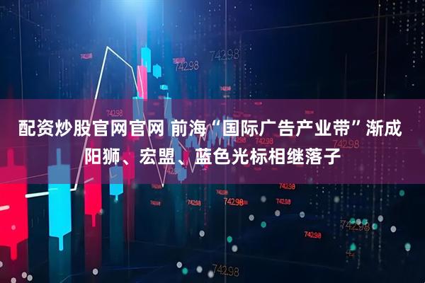 配资炒股官网官网 前海“国际广告产业带”渐成 阳狮、宏盟、蓝色光标相继落子
