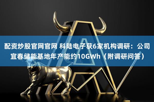 配资炒股官网官网 科陆电子获6家机构调研：公司宜春储能基地年产能约10GWh（附调研问答）