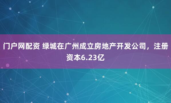 门户网配资 绿城在广州成立房地产开发公司，注册资本6.23亿