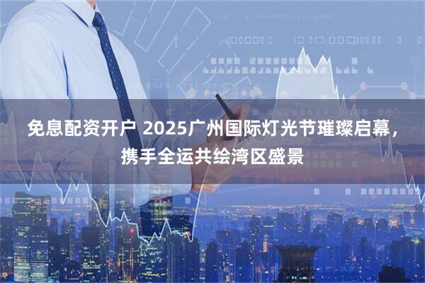 免息配资开户 2025广州国际灯光节璀璨启幕，携手全运共绘湾区盛景