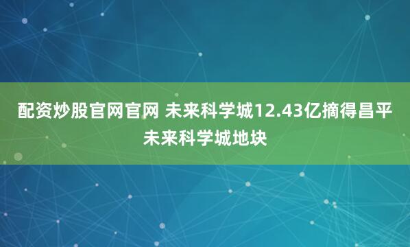 配资炒股官网官网 未来科学城12.43亿摘得昌平未来科学城地块