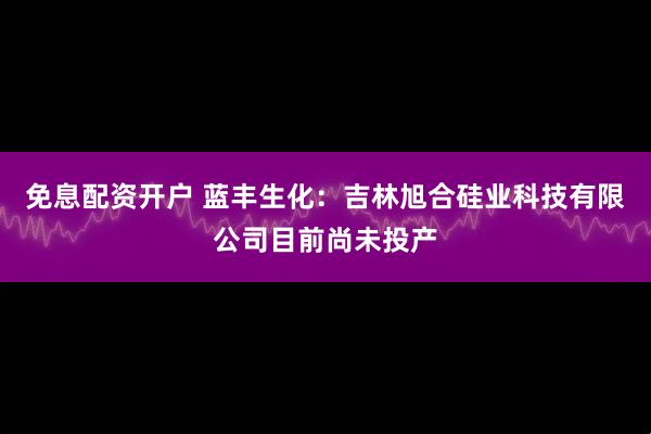 免息配资开户 蓝丰生化：吉林旭合硅业科技有限公司目前尚未投产