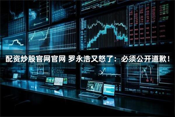 配资炒股官网官网 罗永浩又怒了：必须公开道歉！