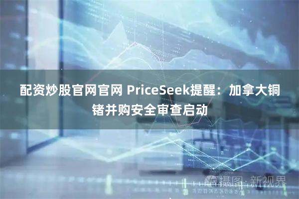 配资炒股官网官网 PriceSeek提醒：加拿大铜锗并购安全审查启动