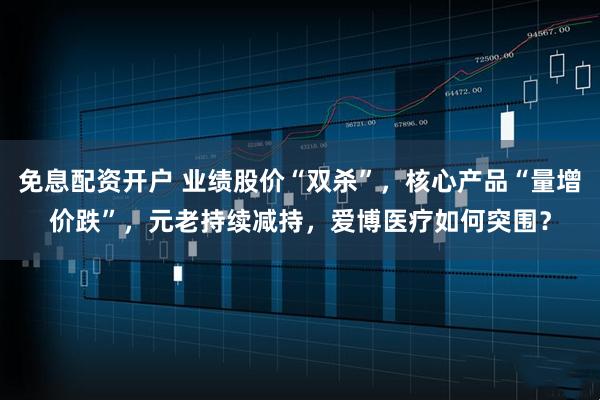 免息配资开户 业绩股价“双杀”，核心产品“量增价跌”，元老持续减持，爱博医疗如何突围？