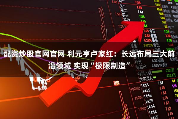 配资炒股官网官网 利元亨卢家红：长远布局三大前沿领域 实现“极限制造”