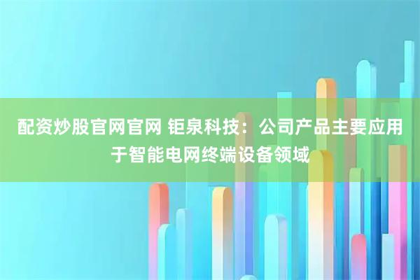 配资炒股官网官网 钜泉科技：公司产品主要应用于智能电网终端设备领域