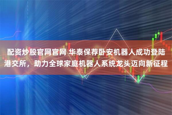 配资炒股官网官网 华泰保荐卧安机器人成功登陆港交所，助力全球家庭机器人系统龙头迈向新征程
