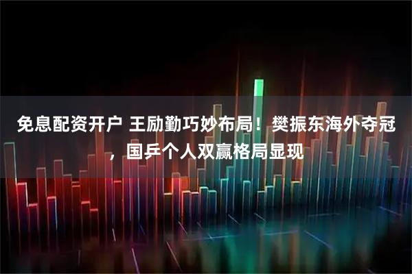 免息配资开户 王励勤巧妙布局！樊振东海外夺冠，国乒个人双赢格局显现