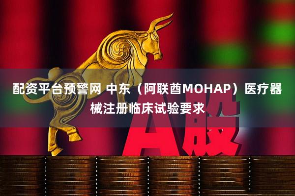 配资平台预警网 中东（阿联酋MOHAP）医疗器械注册临床试验要求