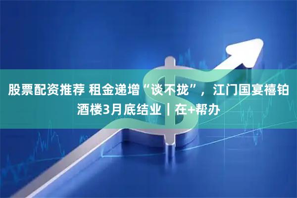 股票配资推荐 租金递增“谈不拢”，江门国宴禧铂酒楼3月底结业｜在+帮办