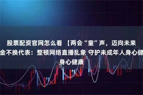 股票配资官网怎么看 【两会“童”声，迈向未来】金不换代表：整顿网络直播乱象 守护未成年人身心健康