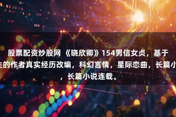 股票配资炒股网 《晓欣卿》154男信女贞,基于正在发生的作者真实经历改编,科幻言情,星际恋曲,长篇小说连载。