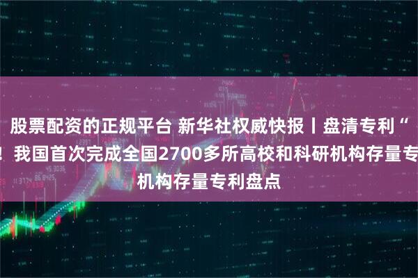 股票配资的正规平台 新华社权威快报丨盘清专利“家底”！我国首次完成全国2700多所高校和科研机构存量专利盘点