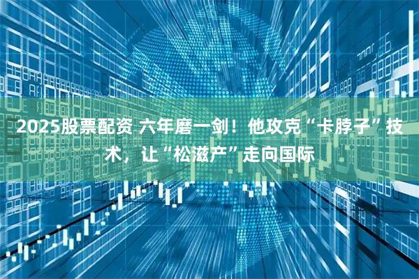 2025股票配资 六年磨一剑！他攻克“卡脖子”技术，让“松滋产”走向国际