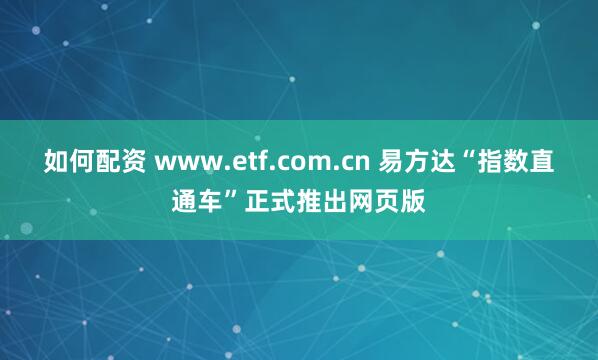 如何配资 www.etf.com.cn 易方达“指数直通车”正式推出网页版