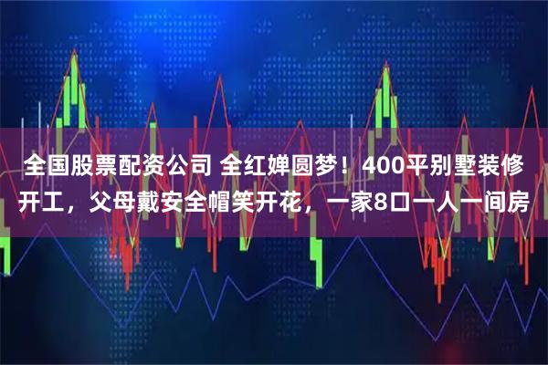 全国股票配资公司 全红婵圆梦！400平别墅装修开工，父母戴安全帽笑开花，一家8口一人一间房