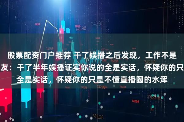 股票配资门户推荐 干了娱播之后发现，工作不是苦力，就是沉沦，网友：干了半年娱播证实你说的全是实话，怀疑你的只是不懂直播圈的水浑