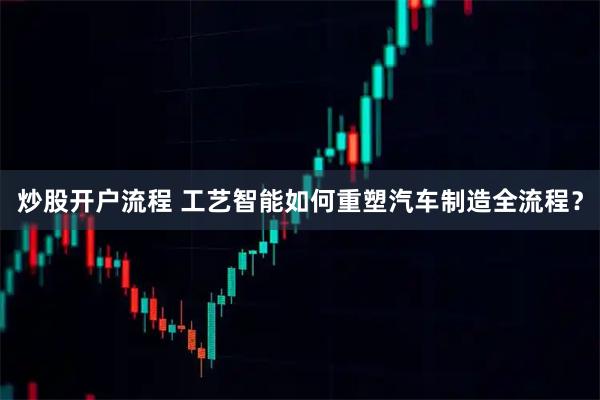 炒股开户流程 工艺智能如何重塑汽车制造全流程?