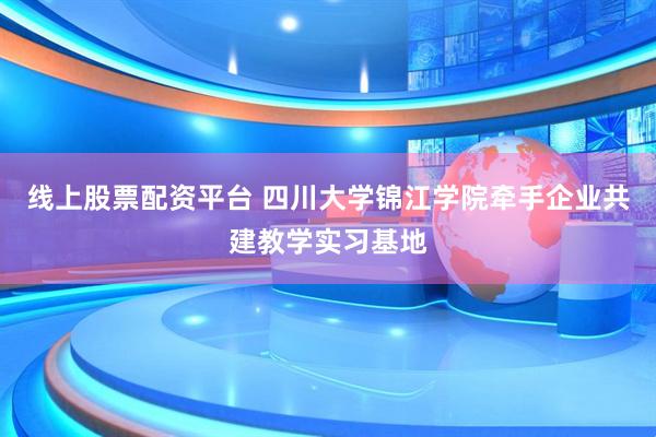 线上股票配资平台 四川大学锦江学院牵手企业共建教学实习基地