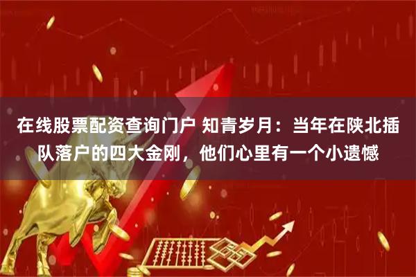 在线股票配资查询门户 知青岁月：当年在陕北插队落户的四大金刚，他们心里有一个小遗憾