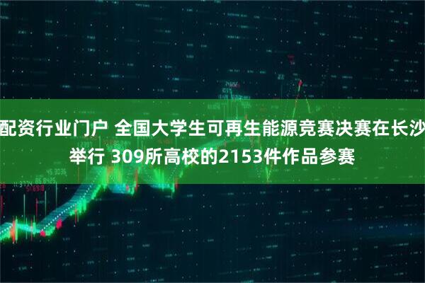配资行业门户 全国大学生可再生能源竞赛决赛在长沙举行 309所高校的2153件作品参赛