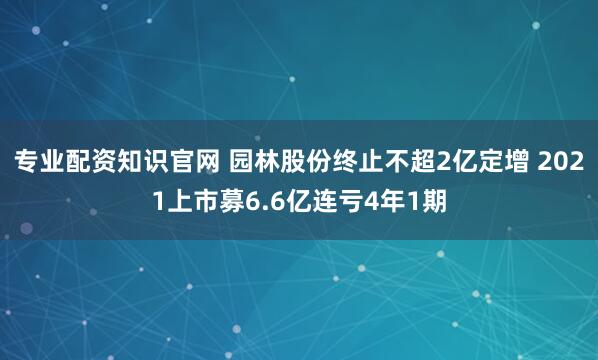专业配资知识官网 园林股份终止不超2亿定增 2021上市募6.6亿连亏4年1期