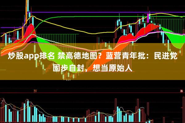 炒股app排名 禁高德地图？蓝营青年批：民进党固步自封，想当原始人