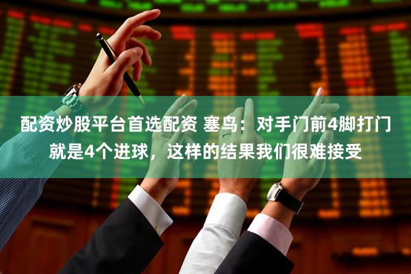 配资炒股平台首选配资 塞鸟：对手门前4脚打门就是4个进球，这样的结果我们很难接受