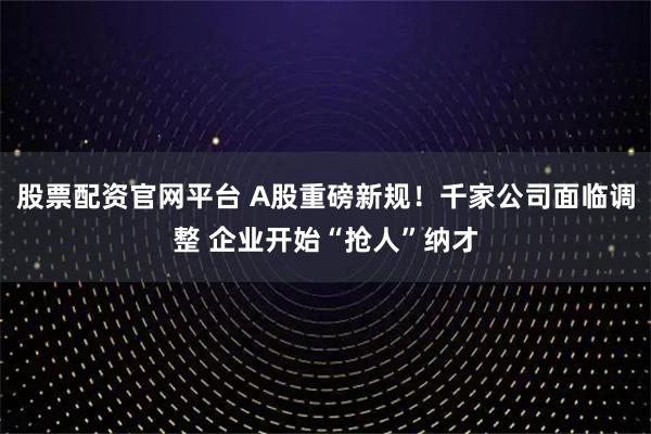 股票配资官网平台 A股重磅新规！千家公司面临调整 企业开始“抢人”纳才