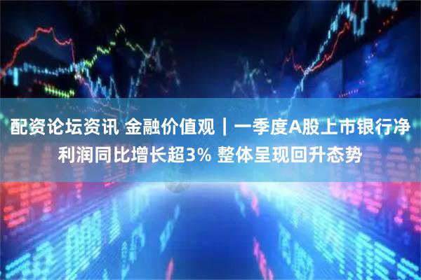 配资论坛资讯 金融价值观｜一季度A股上市银行净利润同比增长超3% 整体呈现回升态势