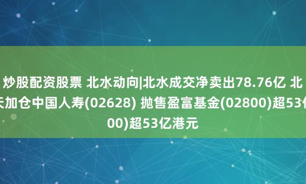 炒股配资股票 北水动向|北水成交净卖出78.76亿 北水全天加仓中国人寿(02628) 抛售盈富基金(02800)超53亿港元