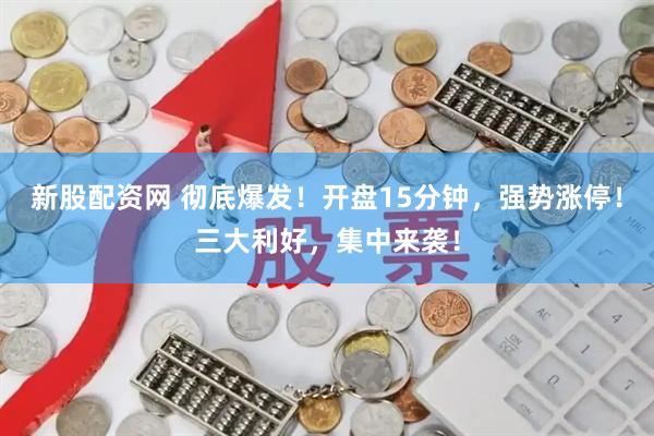 新股配资网 彻底爆发！开盘15分钟，强势涨停！三大利好，集中来袭！