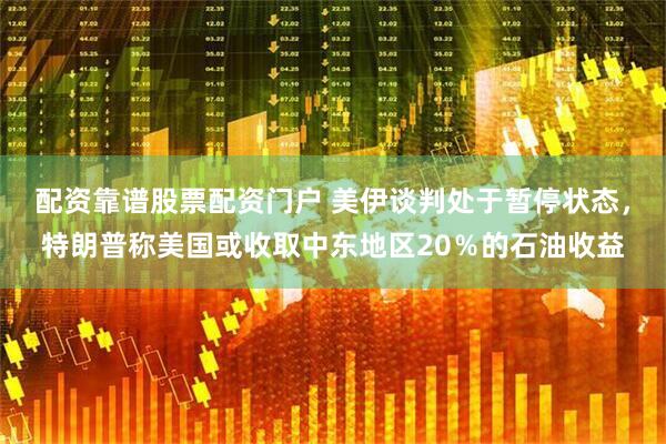 配资靠谱股票配资门户 美伊谈判处于暂停状态，特朗普称美国或收取中东地区20％的石油收益