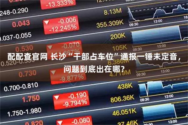 配配查官网 长沙“干部占车位”通报一锤未定音，问题到底出在哪？