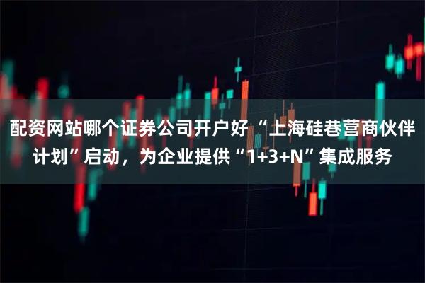 配资网站哪个证券公司开户好 “上海硅巷营商伙伴计划”启动，为企业提供“1+3+N”集成服务