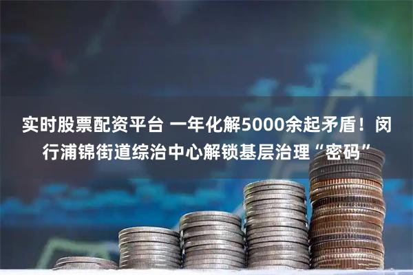 实时股票配资平台 一年化解5000余起矛盾！闵行浦锦街道综治中心解锁基层治理“密码”