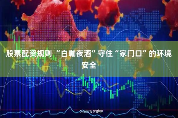 股票配资规则 “白咖夜酒”守住“家门口”的环境安全