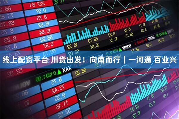 线上配资平台 川货出发！向南而行｜一河通 百业兴