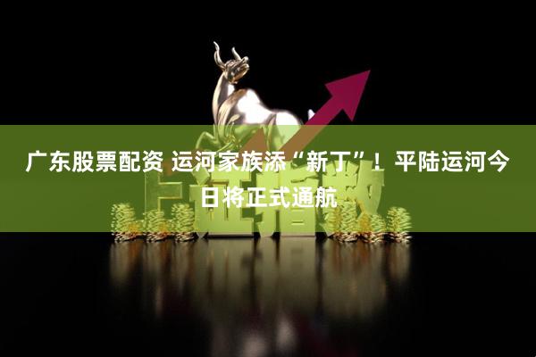 广东股票配资 运河家族添“新丁”！平陆运河今日将正式通航