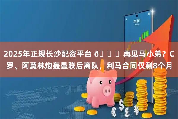 2025年正规长沙配资平台 👋再见马小弟？C罗、阿莫林炮轰曼联后离队，利马合同仅剩8个月