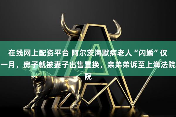 在线网上配资平台 阿尔茨海默病老人“闪婚”仅一月，房子就被妻子出售置换，亲弟弟诉至上海法院